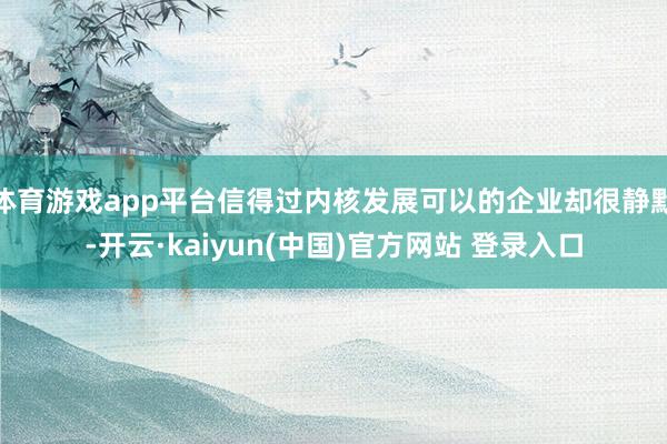 体育游戏app平台信得过内核发展可以的企业却很静默-开云·kaiyun(中国)官方网站 登录入口