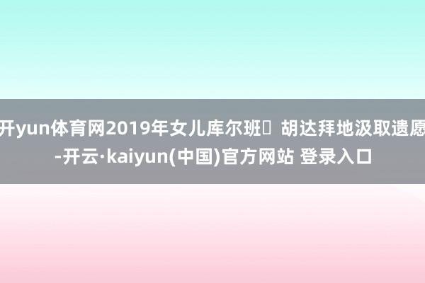 开yun体育网2019年女儿库尔班・胡达拜地汲取遗愿-开云·kaiyun(中国)官方网站 登录入口