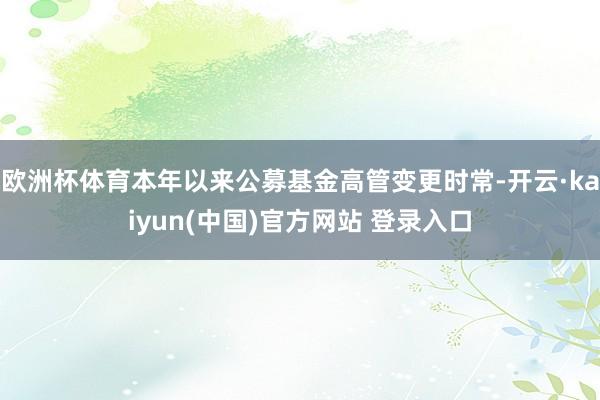 欧洲杯体育本年以来公募基金高管变更时常-开云·kaiyun(中国)官方网站 登录入口