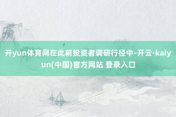 开yun体育网在此前投资者调研行径中-开云·kaiyun(中国)官方网站 登录入口