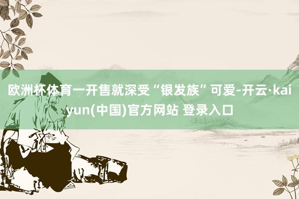 欧洲杯体育一开售就深受“银发族”可爱-开云·kaiyun(中国)官方网站 登录入口