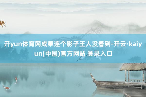 开yun体育网成果连个影子王人没看到-开云·kaiyun(中国)官方网站 登录入口