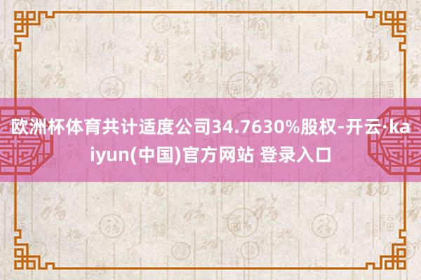 欧洲杯体育共计适度公司34.7630%股权-开云·kaiyun(中国)官方网站 登录入口