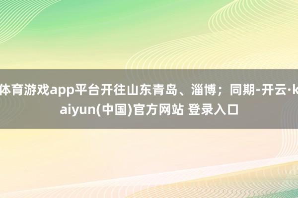 体育游戏app平台开往山东青岛、淄博；同期-开云·kaiyun(中国)官方网站 登录入口
