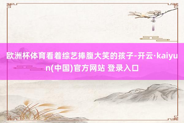 欧洲杯体育看着综艺捧腹大笑的孩子-开云·kaiyun(中国)官方网站 登录入口
