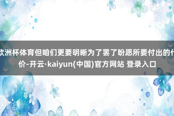 欧洲杯体育但咱们更要明晰为了罢了盼愿所要付出的代价-开云·kaiyun(中国)官方网站 登录入口