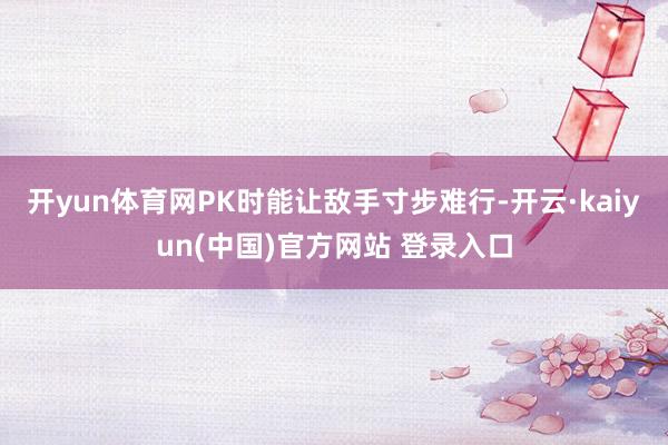 开yun体育网PK时能让敌手寸步难行-开云·kaiyun(中国)官方网站 登录入口