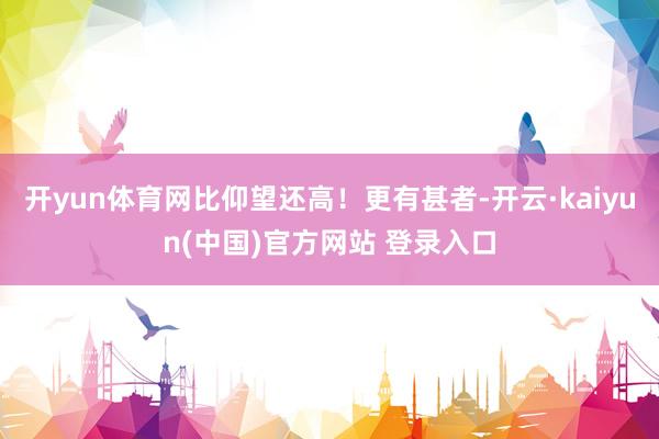 开yun体育网比仰望还高！更有甚者-开云·kaiyun(中国)官方网站 登录入口