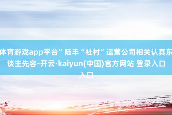 体育游戏app平台”陆丰“社村”运营公司相关认真东谈主先容-开云·kaiyun(中国)官方网站 登录入口