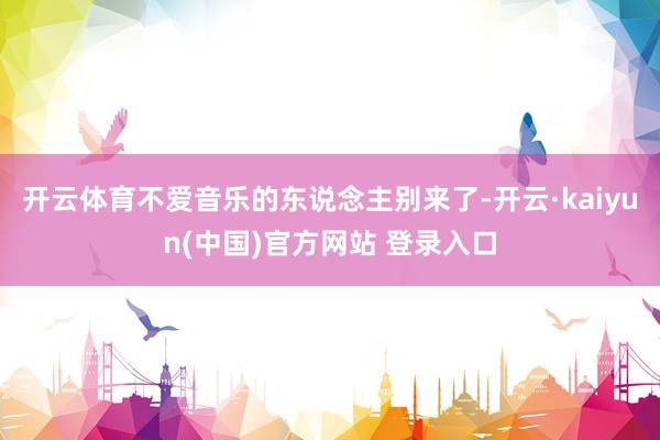 开云体育不爱音乐的东说念主别来了-开云·kaiyun(中国)官方网站 登录入口