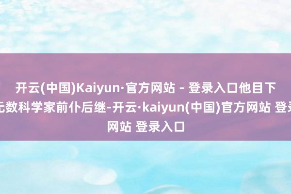 开云(中国)Kaiyun·官方网站 - 登录入口他目下有一无数科学家前仆后继-开云·kaiyun(中国)官方网站 登录入口
