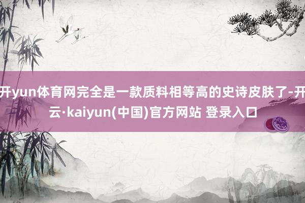 开yun体育网完全是一款质料相等高的史诗皮肤了-开云·kaiyun(中国)官方网站 登录入口