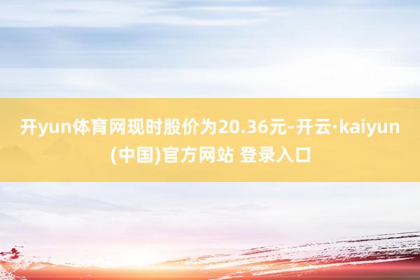 开yun体育网现时股价为20.36元-开云·kaiyun(中国)官方网站 登录入口