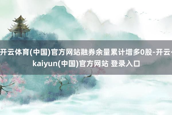 开云体育(中国)官方网站融券余量累计增多0股-开云·kaiyun(中国)官方网站 登录入口