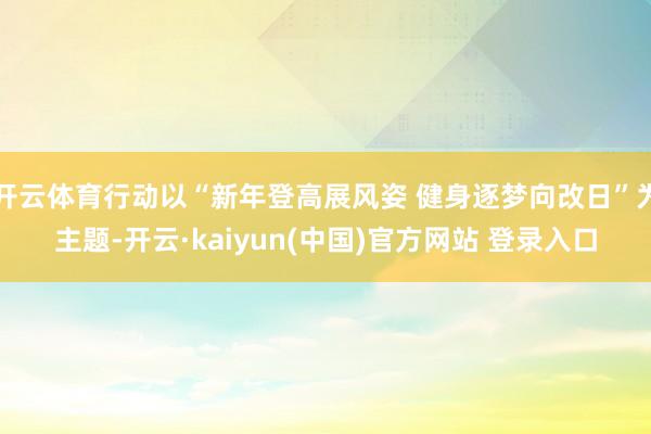 开云体育行动以“新年登高展风姿 健身逐梦向改日”为主题-开云·kaiyun(中国)官方网站 登录入口