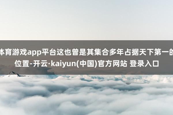 体育游戏app平台这也曾是其集合多年占据天下第一的位置-开云·kaiyun(中国)官方网站 登录入口