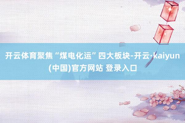 开云体育聚焦“煤电化运”四大板块-开云·kaiyun(中国)官方网站 登录入口