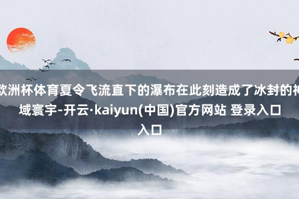 欧洲杯体育夏令飞流直下的瀑布在此刻造成了冰封的神域寰宇-开云·kaiyun(中国)官方网站 登录入口