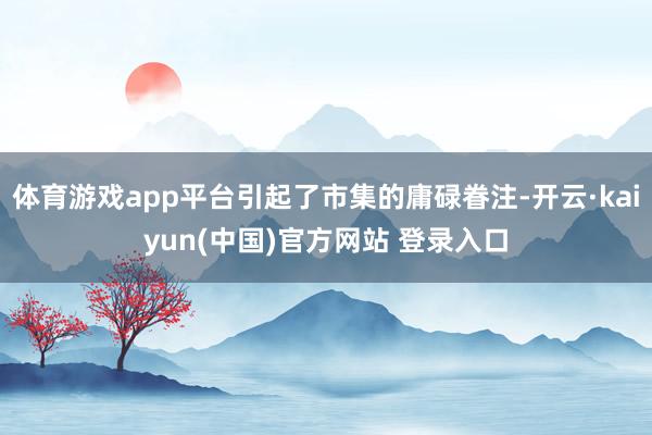 体育游戏app平台引起了市集的庸碌眷注-开云·kaiyun(中国)官方网站 登录入口