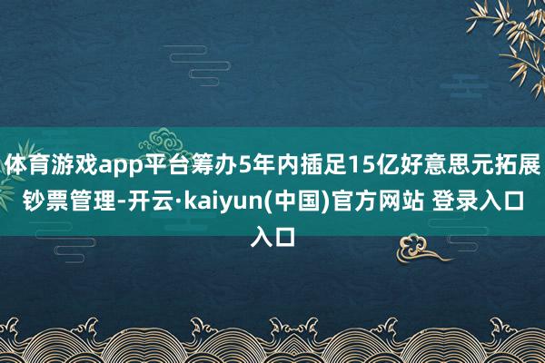 体育游戏app平台筹办5年内插足15亿好意思元拓展钞票管理-开云·kaiyun(中国)官方网站 登录入口