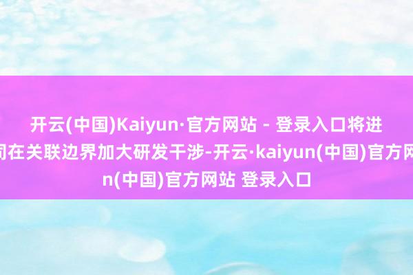 开云(中国)Kaiyun·官方网站 - 登录入口将进一步促进公司在关联边界加大研发干涉-开云·kaiyun(中国)官方网站 登录入口