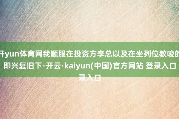 开yun体育网我顺服在投资方李总以及在坐列位教唆的即兴复旧下-开云·kaiyun(中国)官方网站 登录入口
