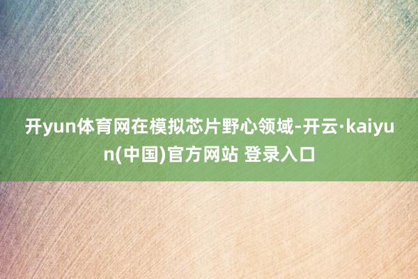 开yun体育网　　在模拟芯片野心领域-开云·kaiyun(中国)官方网站 登录入口