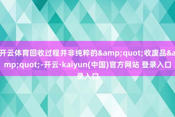 开云体育回收过程并非纯粹的&quot;收废品&quot;-开云·kaiyun(中国)官方网站 登录入口
