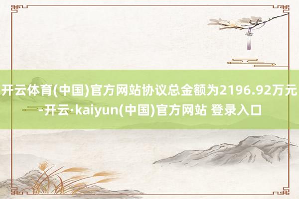 开云体育(中国)官方网站协议总金额为2196.92万元-开云·kaiyun(中国)官方网站 登录入口