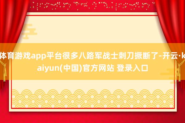 体育游戏app平台很多八路军战士刺刀撅断了-开云·kaiyun(中国)官方网站 登录入口