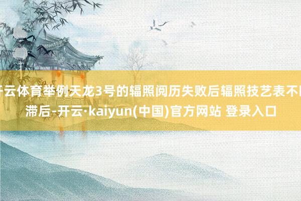 开云体育举例天龙3号的辐照阅历失败后辐照技艺表不断滞后-开云·kaiyun(中国)官方网站 登录入口