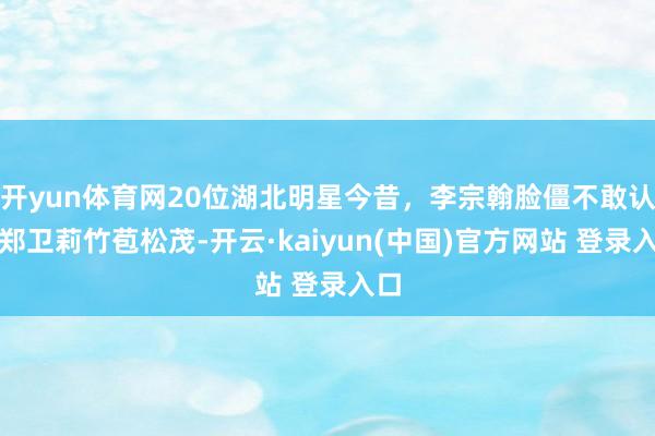 开yun体育网20位湖北明星今昔，李宗翰脸僵不敢认，郑卫莉竹苞松茂-开云·kaiyun(中国)官方网站 登录入口