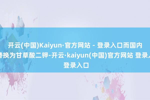 开云(中国)Kaiyun·官方网站 - 登录入口而国内版替换为甘草酸二钾-开云·kaiyun(中国)官方网站 登录入口