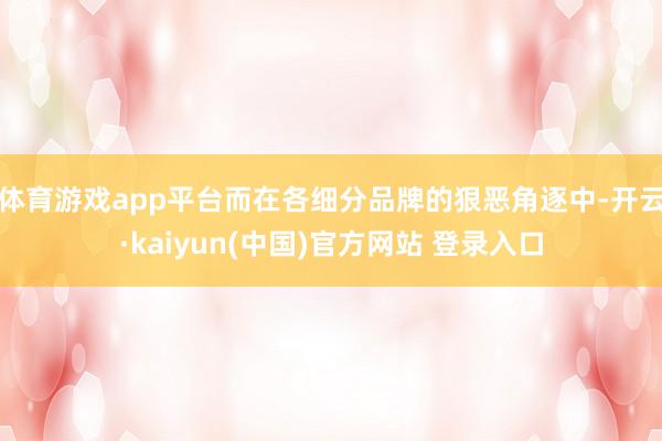 体育游戏app平台而在各细分品牌的狠恶角逐中-开云·kaiyun(中国)官方网站 登录入口
