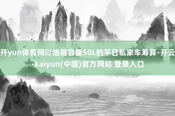 开yun体育网以油箱容量50L的平日私家车筹算-开云·kaiyun(中国)官方网站 登录入口