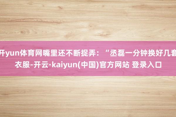 开yun体育网嘴里还不断捉弄：“丞磊一分钟换好几套衣服-开云·kaiyun(中国)官方网站 登录入口