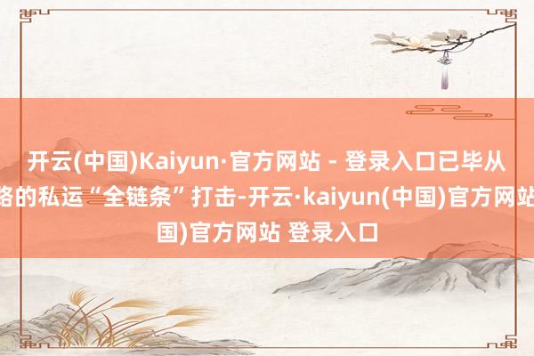 开云(中国)Kaiyun·官方网站 - 登录入口已毕从海上到陆路的私运“全链条”打击-开云·kaiyun(中国)官方网站 登录入口