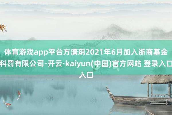 体育游戏app平台　　方潇玥2021年6月加入浙商基金科罚有限公司-开云·kaiyun(中国)官方网站 登录入口