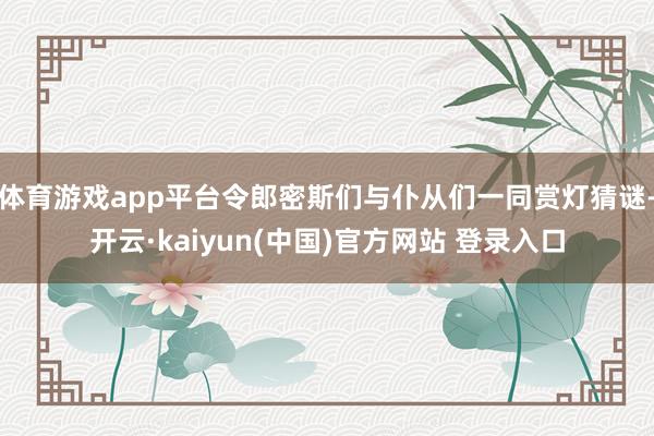 体育游戏app平台令郎密斯们与仆从们一同赏灯猜谜-开云·kaiyun(中国)官方网站 登录入口