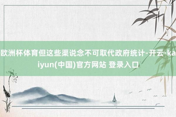 欧洲杯体育但这些渠说念不可取代政府统计-开云·kaiyun(中国)官方网站 登录入口