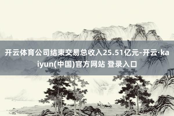 开云体育公司结束交易总收入25.51亿元-开云·kaiyun(中国)官方网站 登录入口