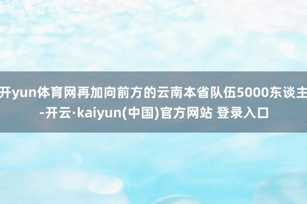 开yun体育网再加向前方的云南本省队伍5000东谈主-开云·kaiyun(中国)官方网站 登录入口