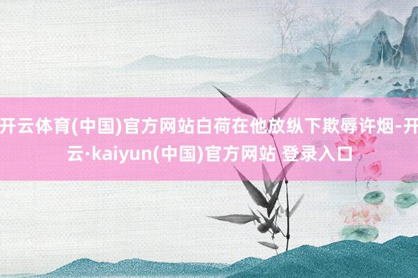 开云体育(中国)官方网站白荷在他放纵下欺辱许烟-开云·kaiyun(中国)官方网站 登录入口