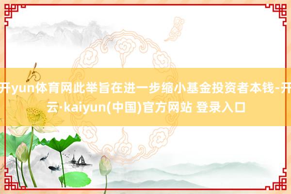 开yun体育网此举旨在进一步缩小基金投资者本钱-开云·kaiyun(中国)官方网站 登录入口