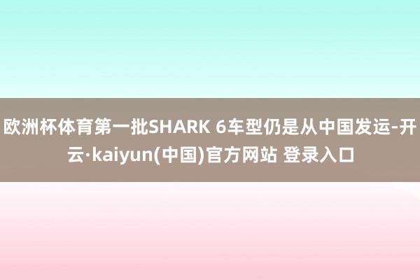 欧洲杯体育第一批SHARK 6车型仍是从中国发运-开云·kaiyun(中国)官方网站 登录入口