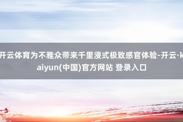 开云体育为不雅众带来千里浸式极致感官体验-开云·kaiyun(中国)官方网站 登录入口