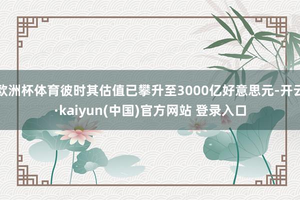 欧洲杯体育彼时其估值已攀升至3000亿好意思元-开云·kaiyun(中国)官方网站 登录入口