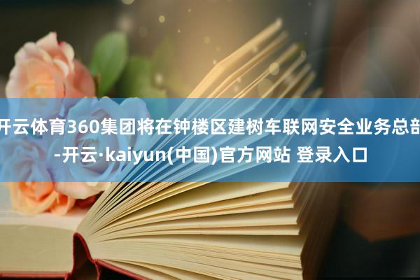 开云体育360集团将在钟楼区建树车联网安全业务总部-开云·kaiyun(中国)官方网站 登录入口