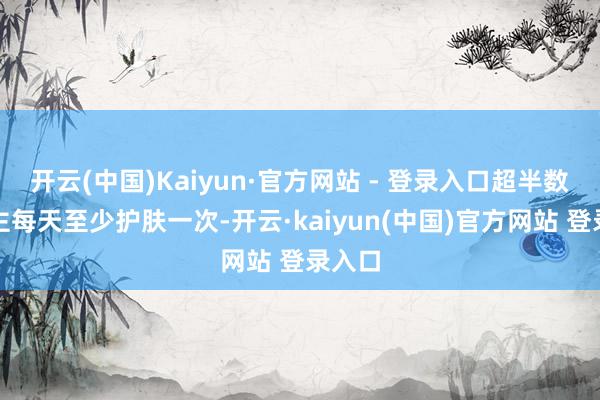 开云(中国)Kaiyun·官方网站 - 登录入口超半数东谈主每天至少护肤一次-开云·kaiyun(中国)官方网站 登录入口