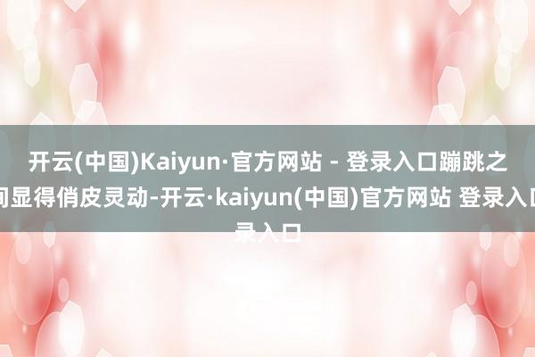 开云(中国)Kaiyun·官方网站 - 登录入口蹦跳之间显得俏皮灵动-开云·kaiyun(中国)官方网站 登录入口